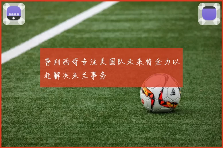 普利西奇专注美国队未来将全力以赴解决米兰事务