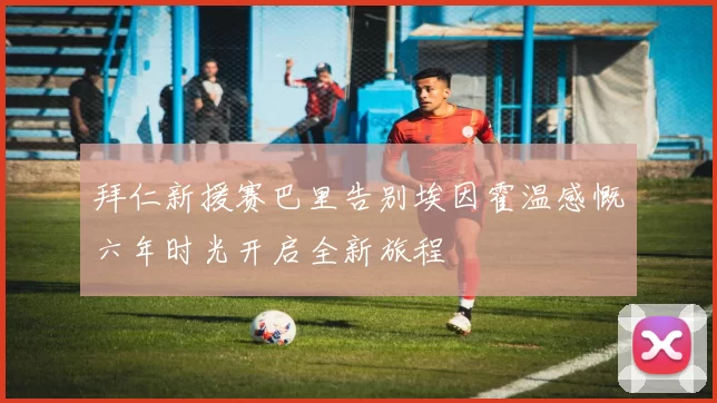 拜仁新援赛巴里告别埃因霍温感慨六年时光开启全新旅程
