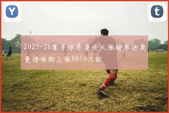 2025-26赛季球员身价大涨榜单迪奥曼德领衔上涨8850万欧