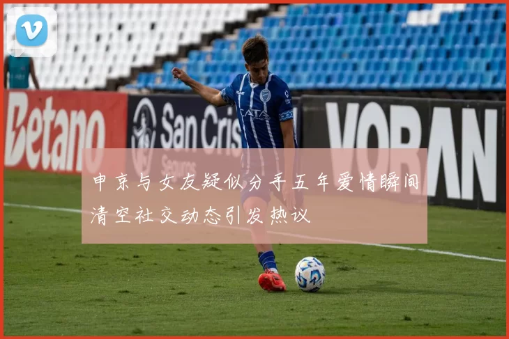 申京与女友疑似分手五年爱情瞬间清空社交动态引发热议