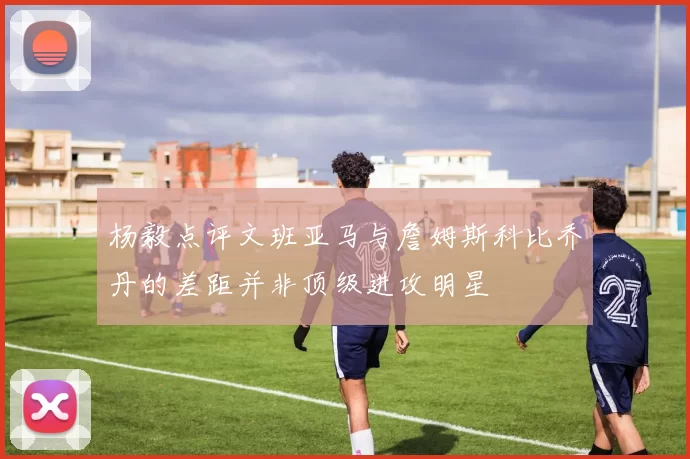 杨毅点评文班亚马与詹姆斯科比乔丹的差距并非顶级进攻明星