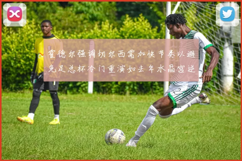 霍德尔强调切尔西需加快节奏以避免足总杯冷门重演如去年水晶宫逆袭曼城