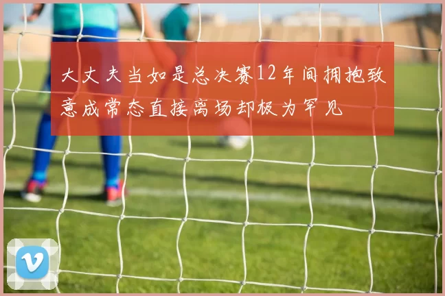 大丈夫当如是总决赛12年间拥抱致意成常态直接离场却极为罕见