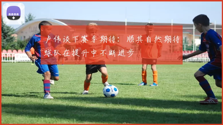 卢伟谈下赛季期待：顺其自然期待球队在提升中不断进步
