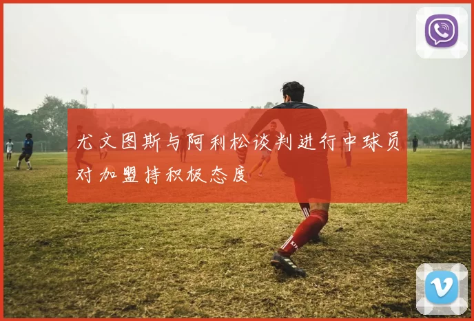 尤文图斯与阿利松谈判进行中球员对加盟持积极态度