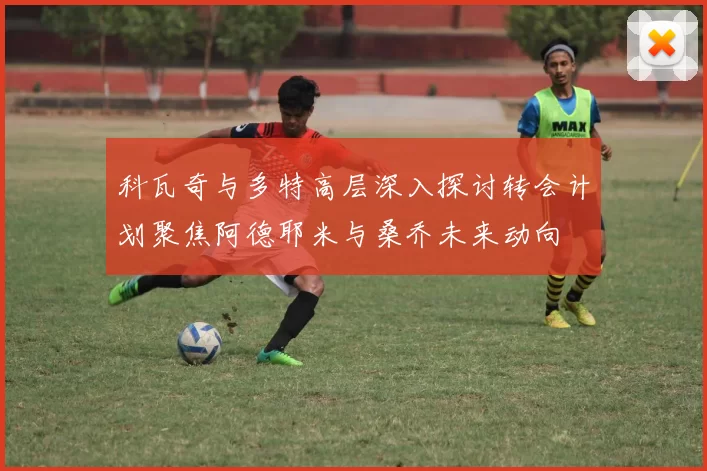 科瓦奇与多特高层深入探讨转会计划聚焦阿德耶米与桑乔未来动向
