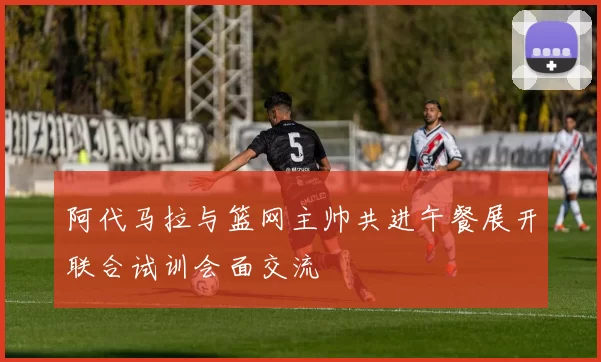 阿代马拉与篮网主帅共进午餐展开联合试训会面交流