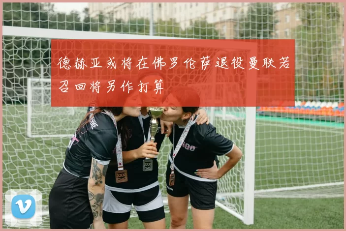 德赫亚或将在佛罗伦萨退役曼联若召回将另作打算