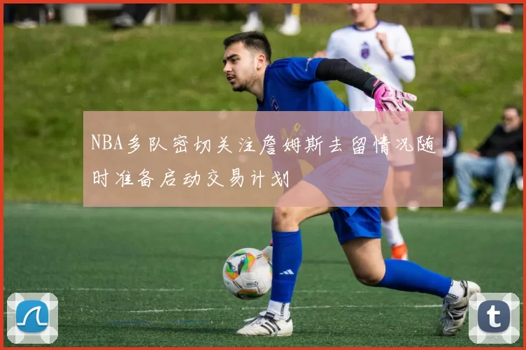 NBA多队密切关注詹姆斯去留情况随时准备启动交易计划