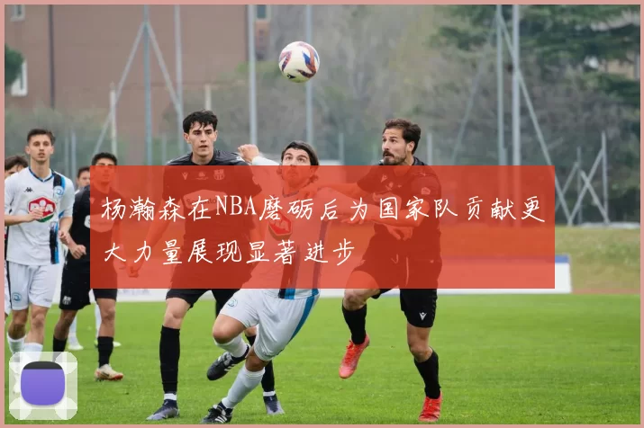 杨瀚森在NBA磨砺后为国家队贡献更大力量展现显著进步