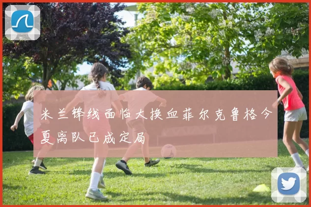 米兰锋线面临大换血菲尔克鲁格今夏离队已成定局