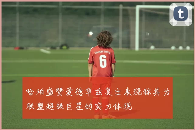 哈珀盛赞爱德华兹复出表现称其为联盟超级巨星的实力体现