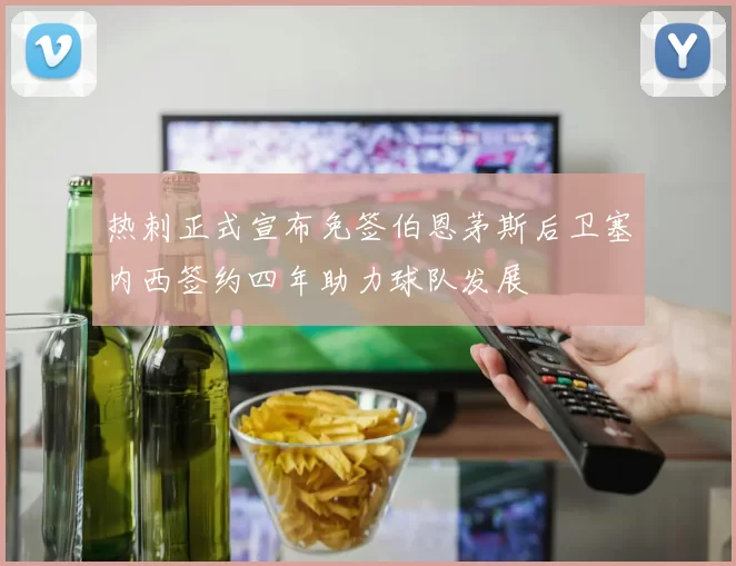 热刺正式宣布免签伯恩茅斯后卫塞内西签约四年助力球队发展