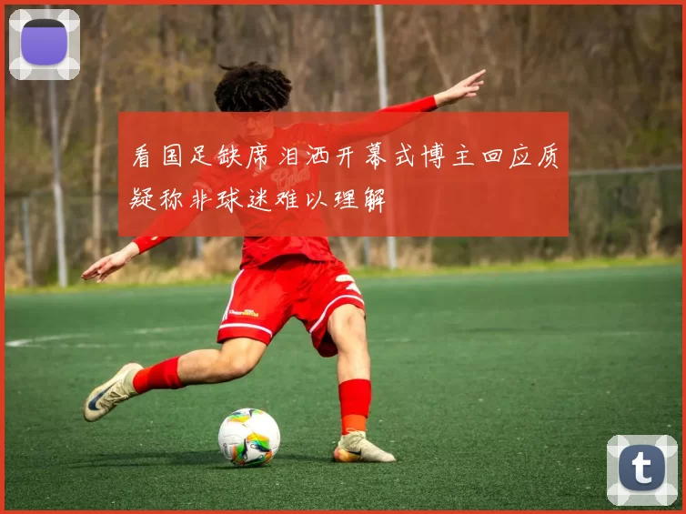 看国足缺席泪洒开幕式博主回应质疑称非球迷难以理解