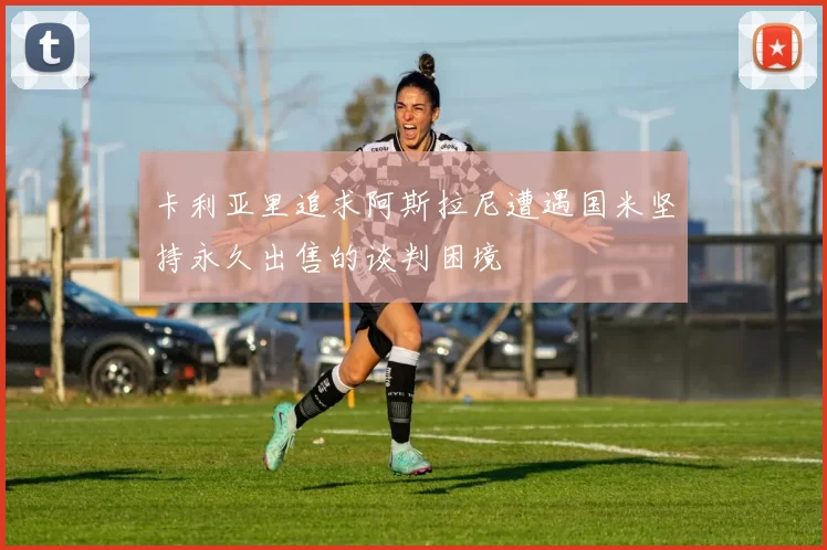 卡利亚里追求阿斯拉尼遭遇国米坚持永久出售的谈判困境